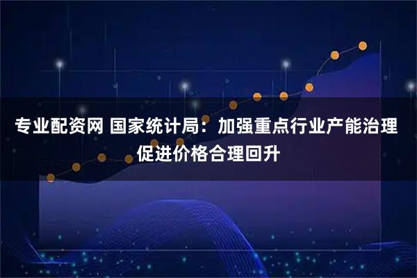 专业配资网 国家统计局：加强重点行业产能治理 促进价格合理回升
