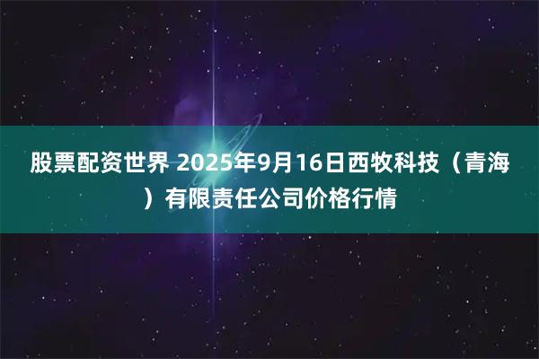 股票配资世界 2025年9月16日西牧科技（青海）有限责任公司价格行情