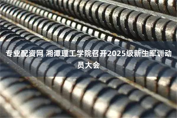 专业配资网 湘潭理工学院召开2025级新生军训动员大会