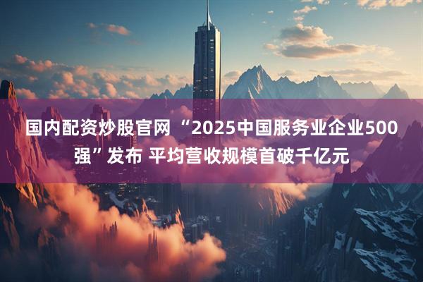 国内配资炒股官网 “2025中国服务业企业500强”发布 平均营收规模首破千亿元