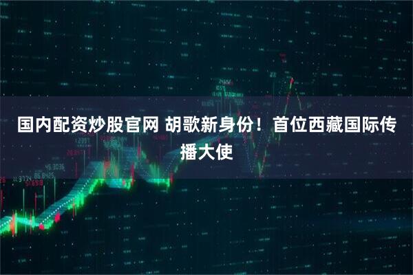 国内配资炒股官网 胡歌新身份！首位西藏国际传播大使