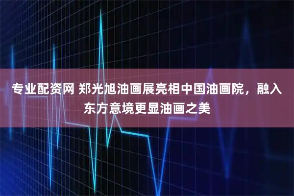 专业配资网 郑光旭油画展亮相中国油画院，融入东方意境更显油画之美