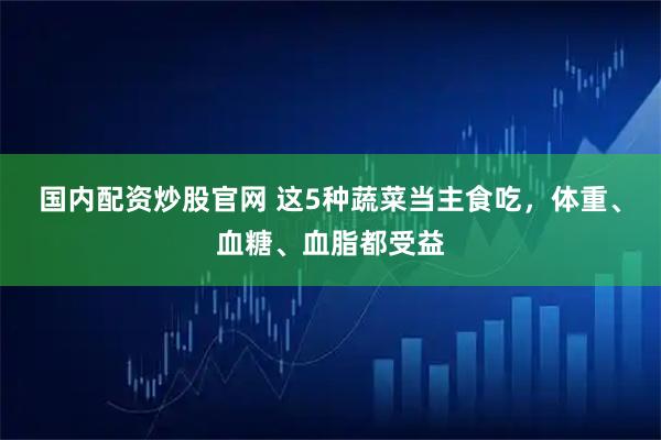 国内配资炒股官网 这5种蔬菜当主食吃，体重、血糖、血脂都受益