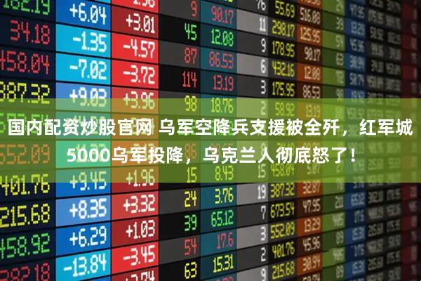 国内配资炒股官网 乌军空降兵支援被全歼，红军城5000乌军投降，乌克兰人彻底怒了！