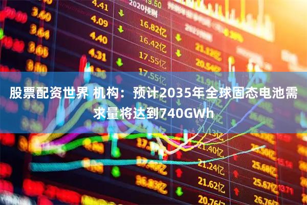 股票配资世界 机构：预计2035年全球固态电池需求量将达到740GWh