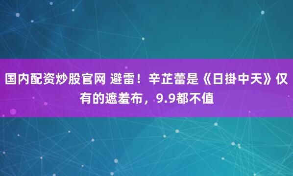 国内配资炒股官网 避雷！辛芷蕾是《日掛中天》仅有的遮羞布，9.9都不值
