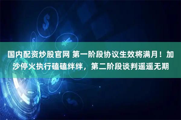 国内配资炒股官网 第一阶段协议生效将满月！加沙停火执行磕磕绊绊，第二阶段谈判遥遥无期