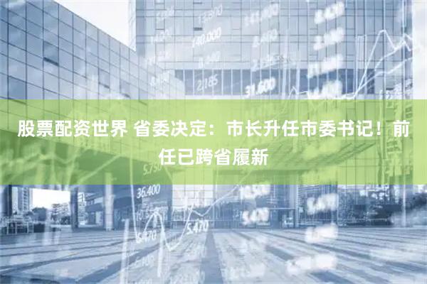 股票配资世界 省委决定：市长升任市委书记！前任已跨省履新