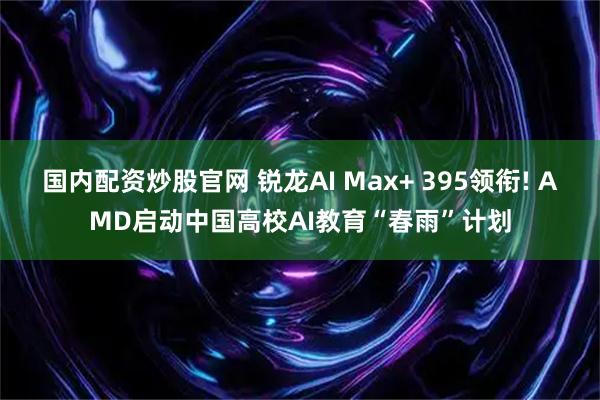 国内配资炒股官网 锐龙AI Max+ 395领衔! AMD启动中国高校AI教育“春雨”计划