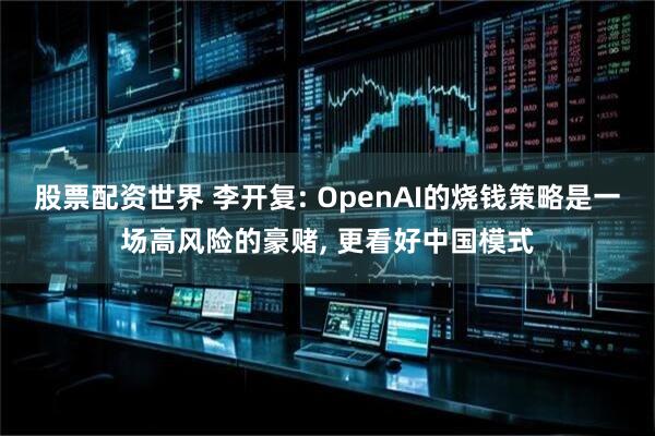 股票配资世界 李开复: OpenAI的烧钱策略是一场高风险的豪赌, 更看好中国模式