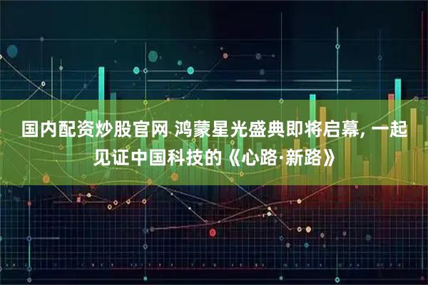 国内配资炒股官网 鸿蒙星光盛典即将启幕, 一起见证中国科技的《心路·新路》