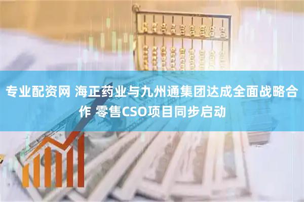 专业配资网 海正药业与九州通集团达成全面战略合作 零售CSO项目同步启动
