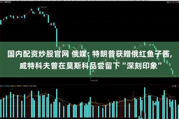 国内配资炒股官网 俄媒: 特朗普获赠俄红鱼子酱, 威特科夫曾在莫斯科品尝留下“深刻印象”