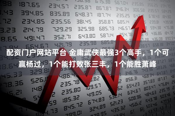 配资门户网站平台 金庸武侠最强3个高手，1个可赢杨过，1个能打败张三丰，1个能胜萧峰