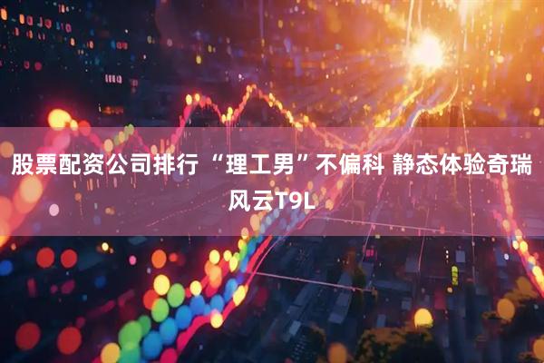 股票配资公司排行 “理工男”不偏科 静态体验奇瑞风云T9L