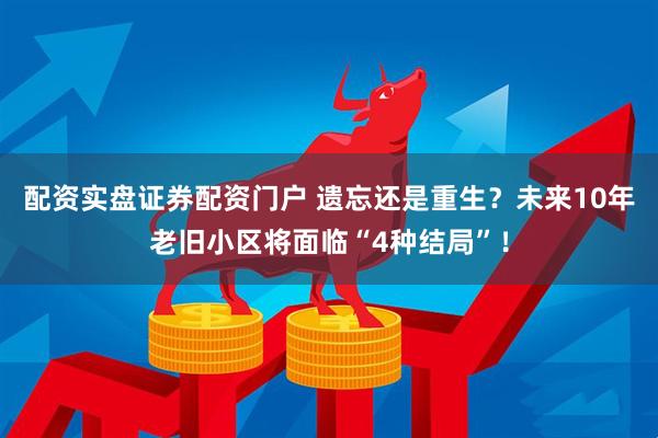 配资实盘证券配资门户 遗忘还是重生？未来10年老旧小区将面临“4种结局”！