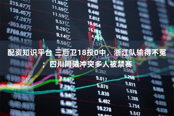 配资知识平台 三后卫18投0中，浙江队输得不冤；四川同曦冲突多人被禁赛