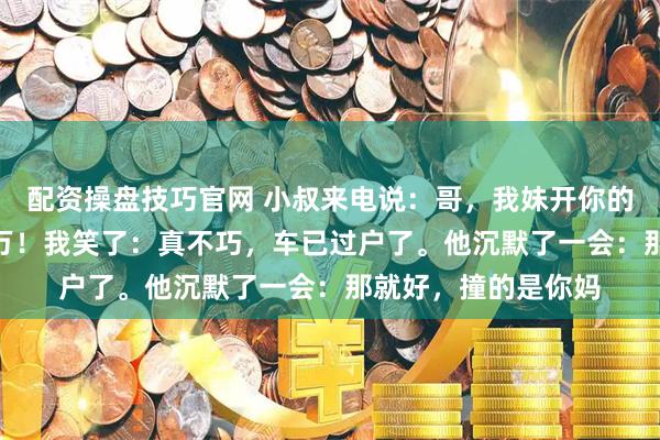 配资操盘技巧官网 小叔来电说：哥，我妹开你的车撞了人，要440万！我笑了：真不巧，车已过户了。他沉默了一会：那就好，撞的是你妈