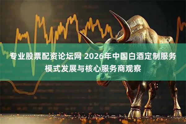 专业股票配资论坛网 2026年中国白酒定制服务模式发展与核心服务商观察