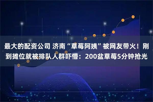 最大的配资公司 济南“草莓阿姨”被网友带火！刚到摊位就被排队人群吓懵：200盆草莓5分钟抢光