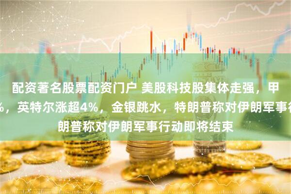 配资著名股票配资门户 美股科技股集体走强，甲骨文飙涨13%，英特尔涨超4%，金银跳水，特朗普称对伊朗军事行动即将结束
