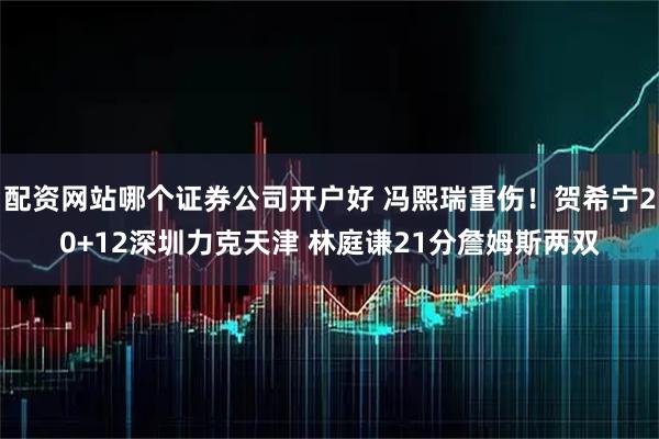 配资网站哪个证券公司开户好 冯熙瑞重伤！贺希宁20+12深圳力克天津 林庭谦21分詹姆斯两双