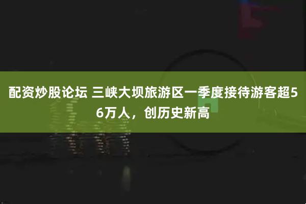配资炒股论坛 三峡大坝旅游区一季度接待游客超56万人,创历史新高
