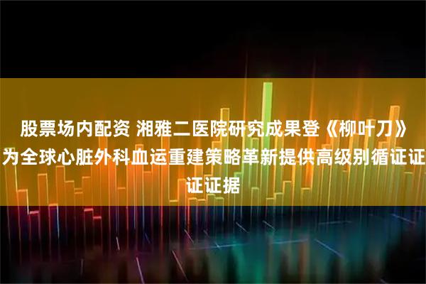 股票场内配资 湘雅二医院研究成果登《柳叶刀》，为全球心脏外科血运重建策略革新提供高级别循证证据