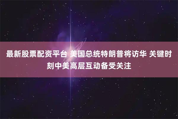 最新股票配资平台 美国总统特朗普将访华 关键时刻中美高层互动备受关注