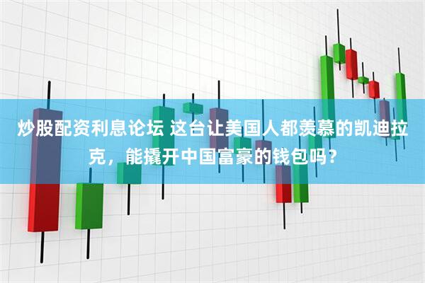 炒股配资利息论坛 这台让美国人都羡慕的凯迪拉克，能撬开中国富豪的钱包吗？