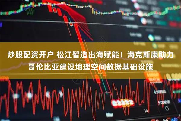 炒股配资开户 松江智造出海赋能！海克斯康助力哥伦比亚建设地理空间数据基础设施