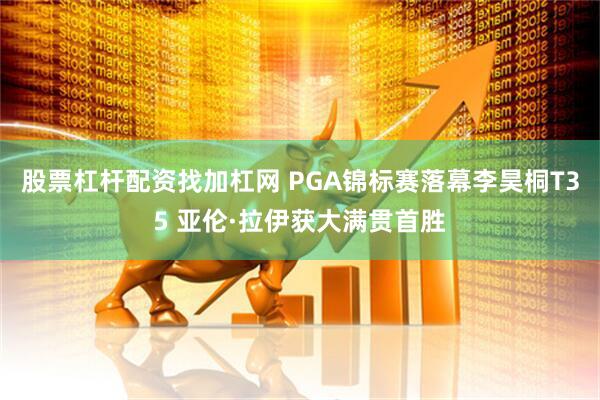 股票杠杆配资找加杠网 PGA锦标赛落幕李昊桐T35 亚伦·拉伊获大满贯首胜