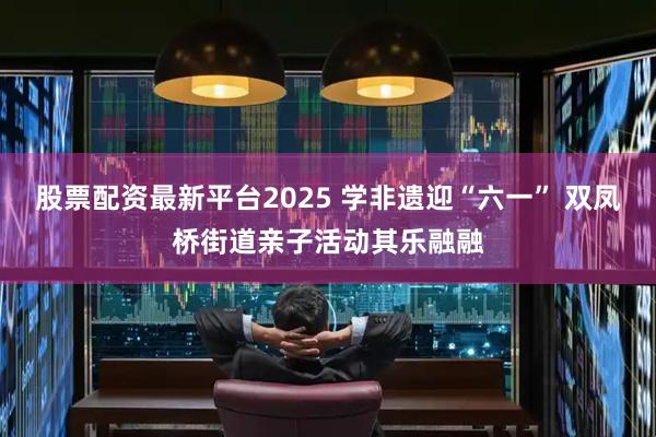 股票配资最新平台2025 学非遗迎“六一” 双凤桥街道亲子活动其乐融融