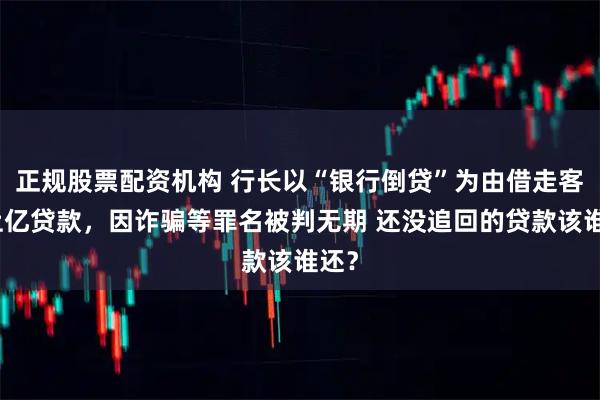 正规股票配资机构 行长以“银行倒贷”为由借走客户上亿贷款，因诈骗等罪名被判无期 还没追回的贷款该谁还？