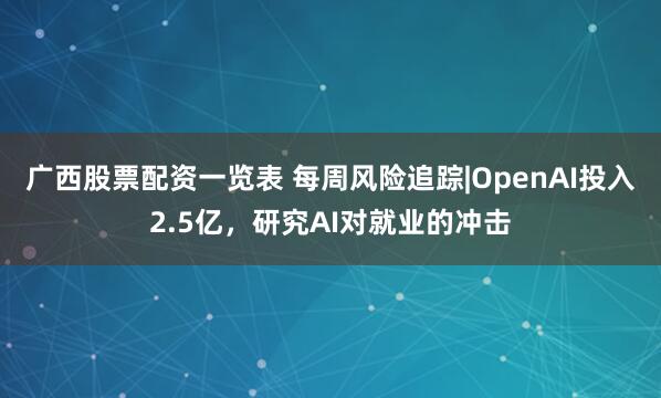广西股票配资一览表 每周风险追踪|OpenAI投入2.5亿，研究AI对就业的冲击
