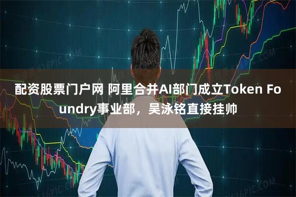 配资股票门户网 阿里合并AI部门成立Token Foundry事业部，吴泳铭直接挂帅