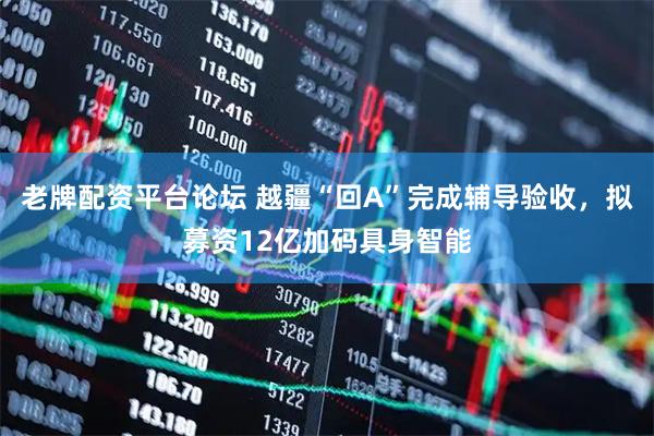 老牌配资平台论坛 越疆“回A”完成辅导验收，拟募资12亿加码具身智能