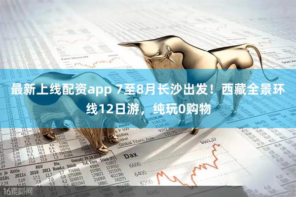最新上线配资app 7至8月长沙出发！西藏全景环线12日游，纯玩0购物