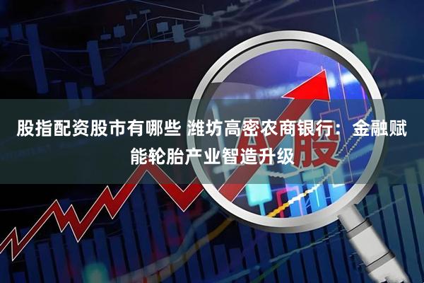 股指配资股市有哪些 潍坊高密农商银行：金融赋能轮胎产业智造升级